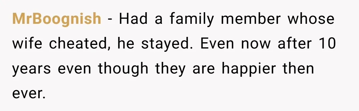 MrBoognish − Had a family member whose wife cheated, he stayed. Even now after 10 years even though they are happier then ever.