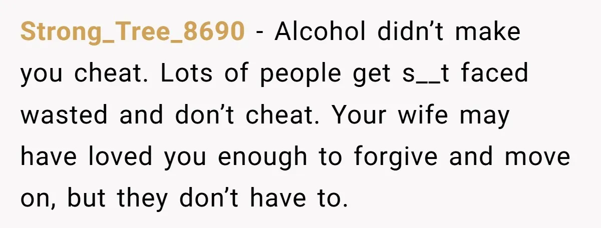 Strong_Tree_8690 − Alcohol didn’t make you cheat. Lots of people get s__t faced wasted and don’t cheat. Your wife may have loved you enough to forgive and move on, but...