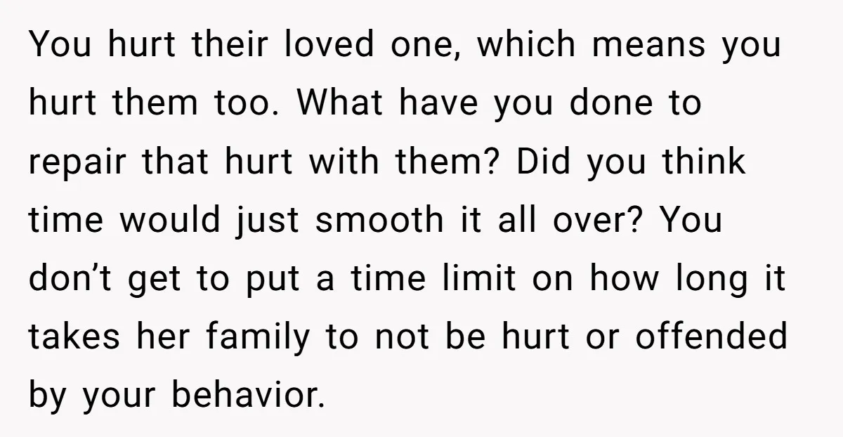 You hurt their loved one, which means you hurt them too. What have you done to repair that hurt with them? Did you think time would just smooth it all...