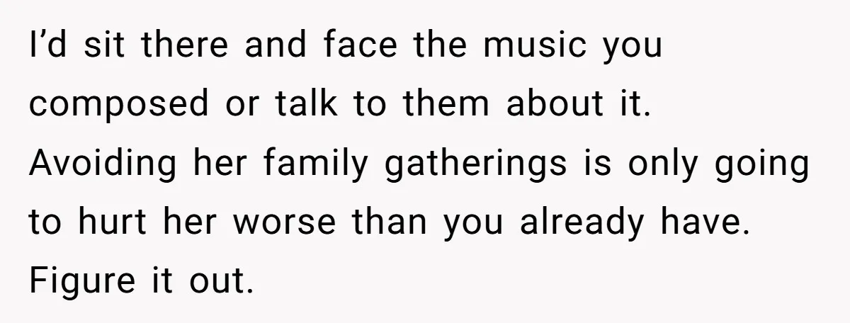 I’d sit there and face the music you composed or talk to them about it. Avoiding her family gatherings is only going to hurt her worse than you already have....