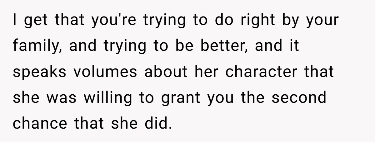 I get that you're trying to do right by your family, and trying to be better, and it speaks volumes about her character that she was willing to grant you...