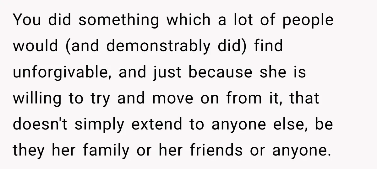 You did something which a lot of people would (and demonstrably did) find unforgivable, and just because she is willing to try and move on from it, that doesn't simply...