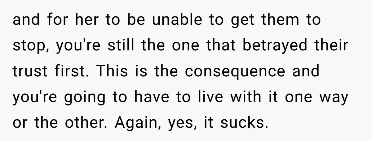 and for her to be unable to get them to stop, you're still the one that betrayed their trust first. This is the consequence and you're going to have to...