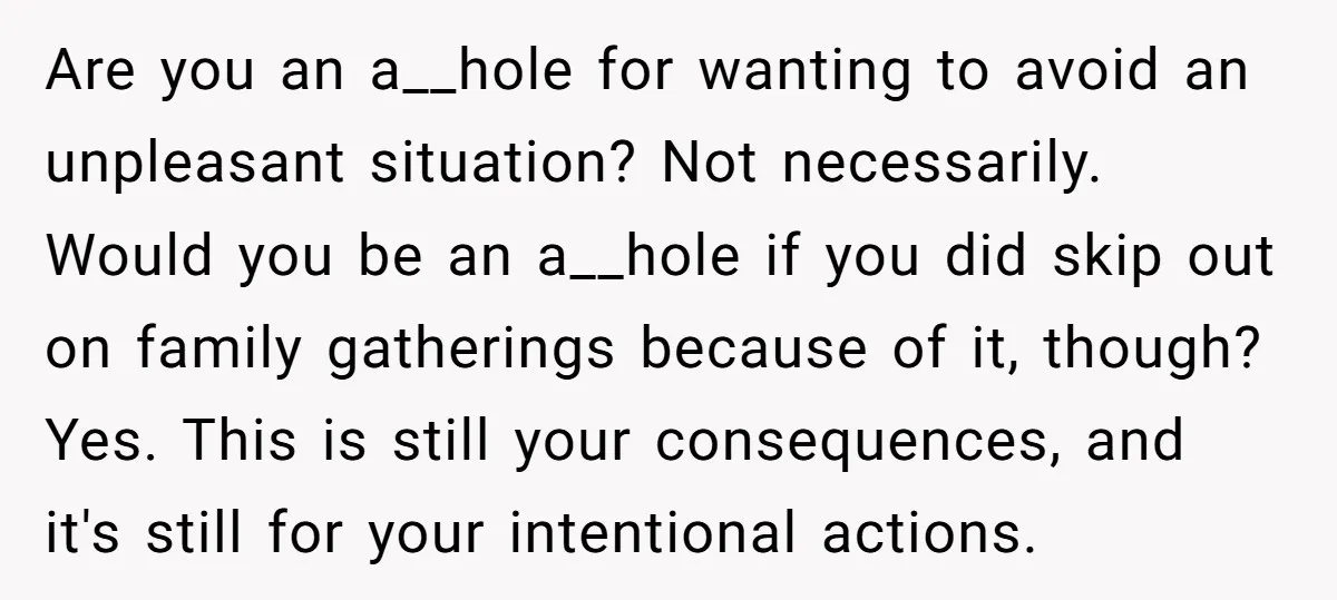 Are you an a__hole for wanting to avoid an unpleasant situation? Not necessarily. Would you be an a__hole if you did skip out on family gatherings because of it, though?...