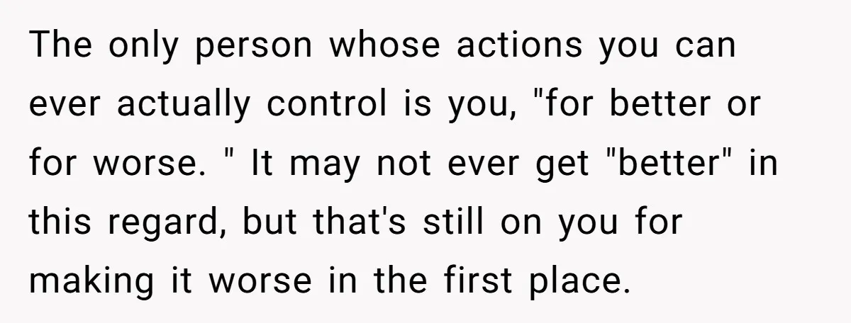 The only person whose actions you can ever actually control is you, "for better or for worse. " It may not ever get "better" in this regard, but that's still...