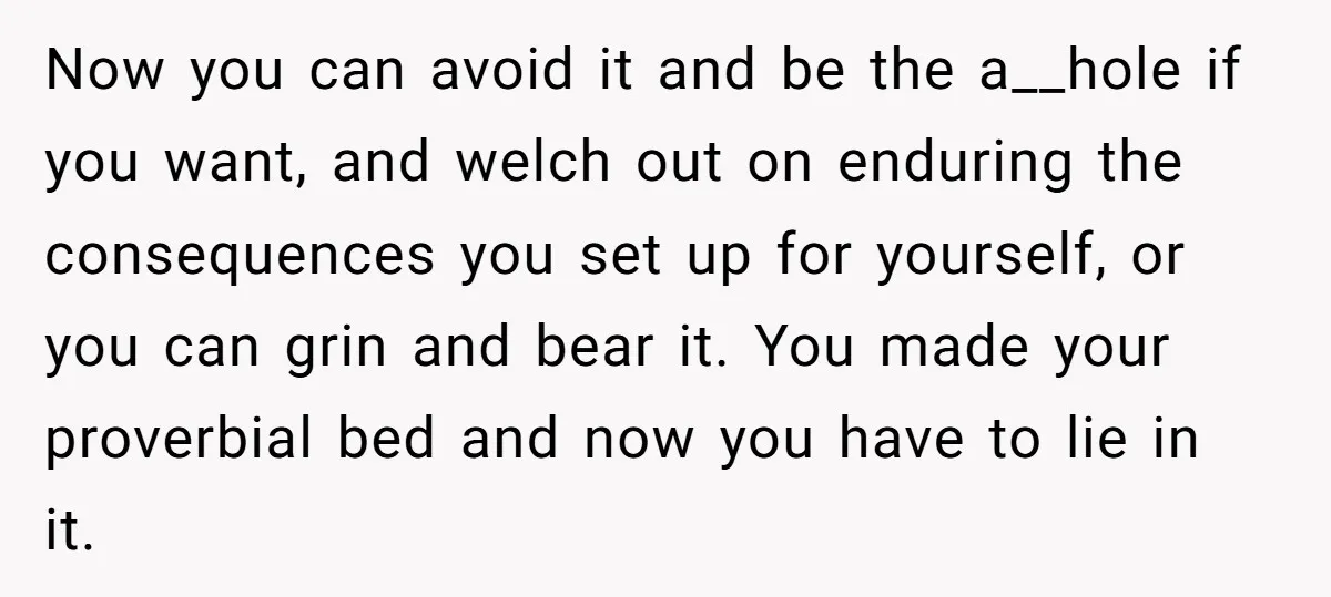 Now you can avoid it and be the a__hole if you want, and welch out on enduring the consequences you set up for yourself, or you can grin and bear...