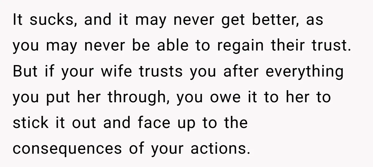 It sucks, and it may never get better, as you may never be able to regain their trust. But if your wife trusts you after everything you put her through,...