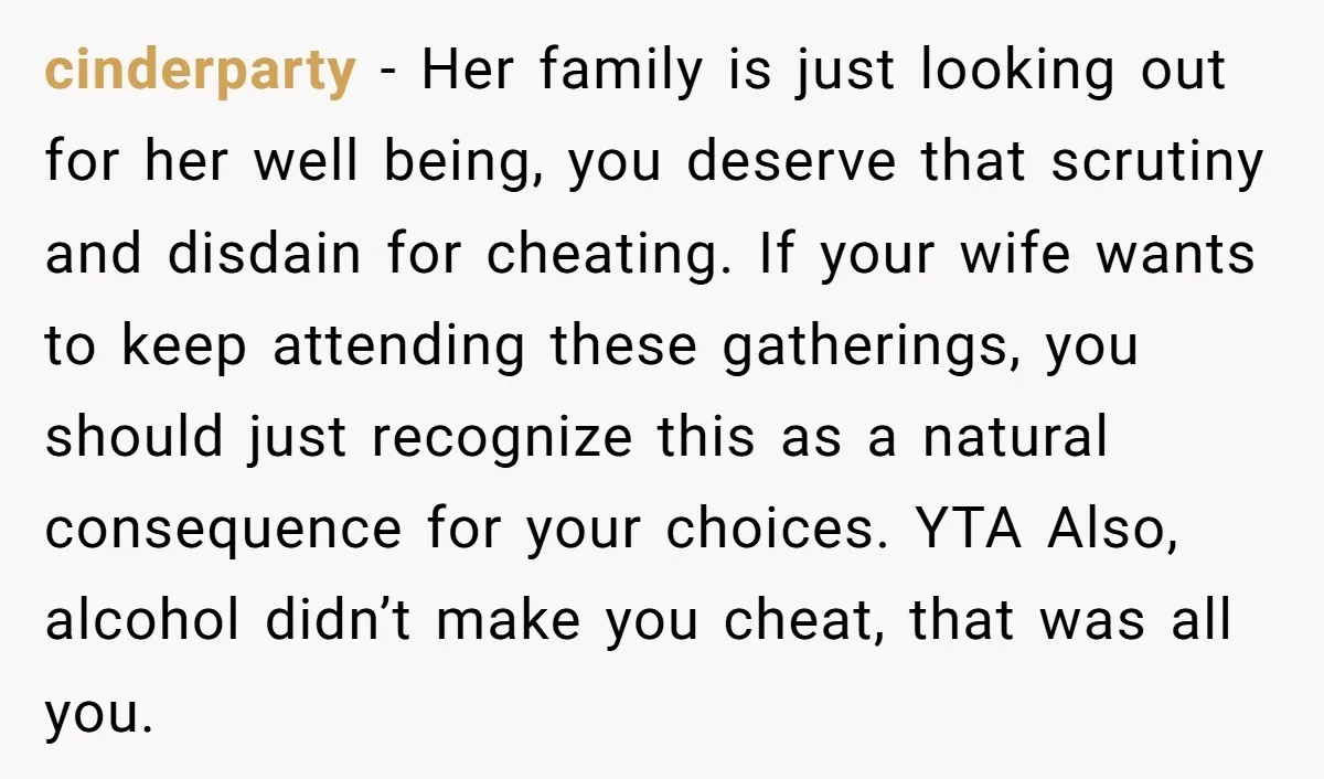 cinderparty − Her family is just looking out for her well being, you deserve that scrutiny and disdain for cheating. If your wife wants to keep attending these gatherings, you...