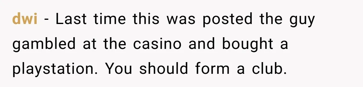 dwi − Last time this was posted the guy gambled at the casino and bought a playstation. You should form a club.