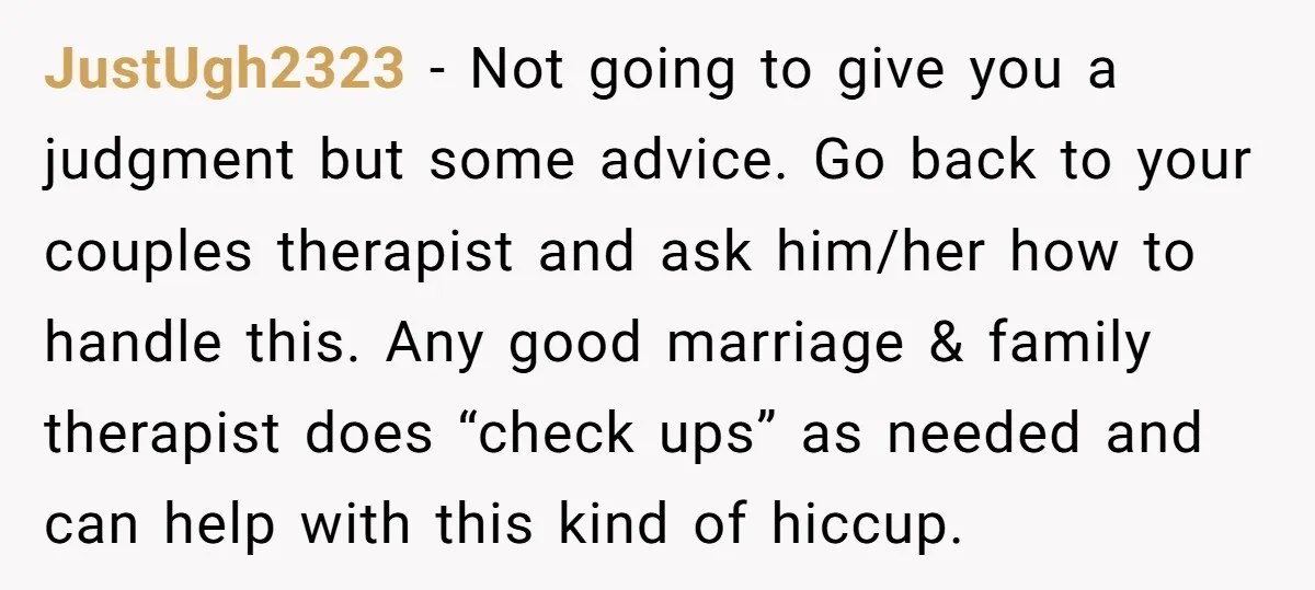 JustUgh2323 − Not going to give you a judgment but some advice. Go back to your couples therapist and ask him/her how to handle this. Any good marriage & family...