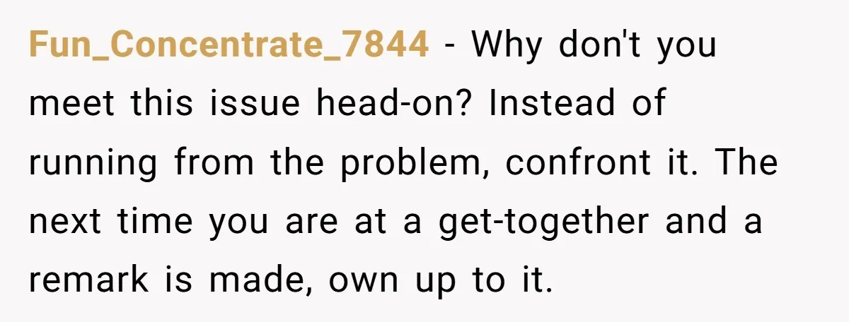 Fun_Concentrate_7844 − Why don't you meet this issue head-on? Instead of running from the problem, confront it. The next time you are at a get-together and a remark is made,...