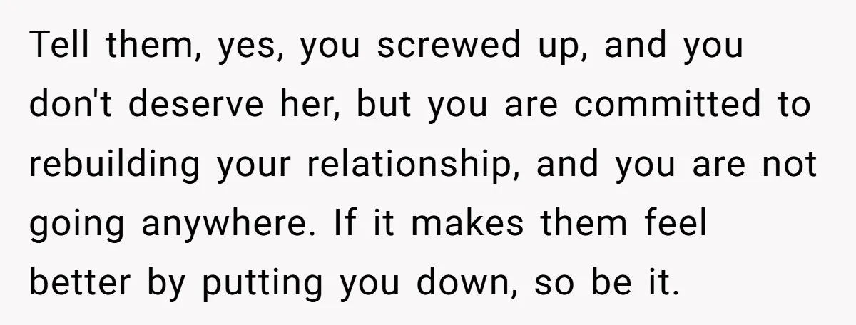 Tell them, yes, you screwed up, and you don't deserve her, but you are committed to rebuilding your relationship, and you are not going anywhere. If it makes them feel...
