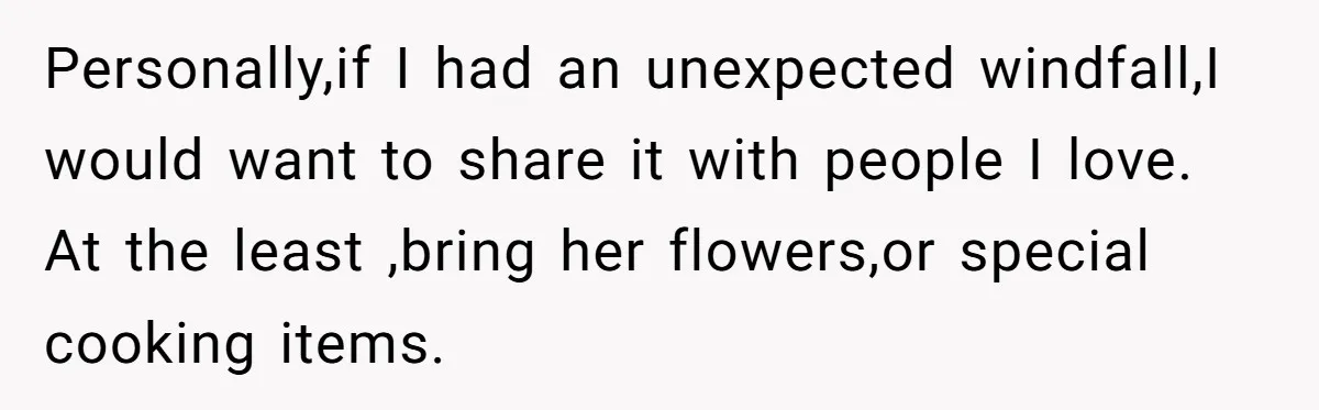 Personally,if I had an unexpected windfall,I would want to share it with people I love. At the least ,bring her flowers,or special cooking items.