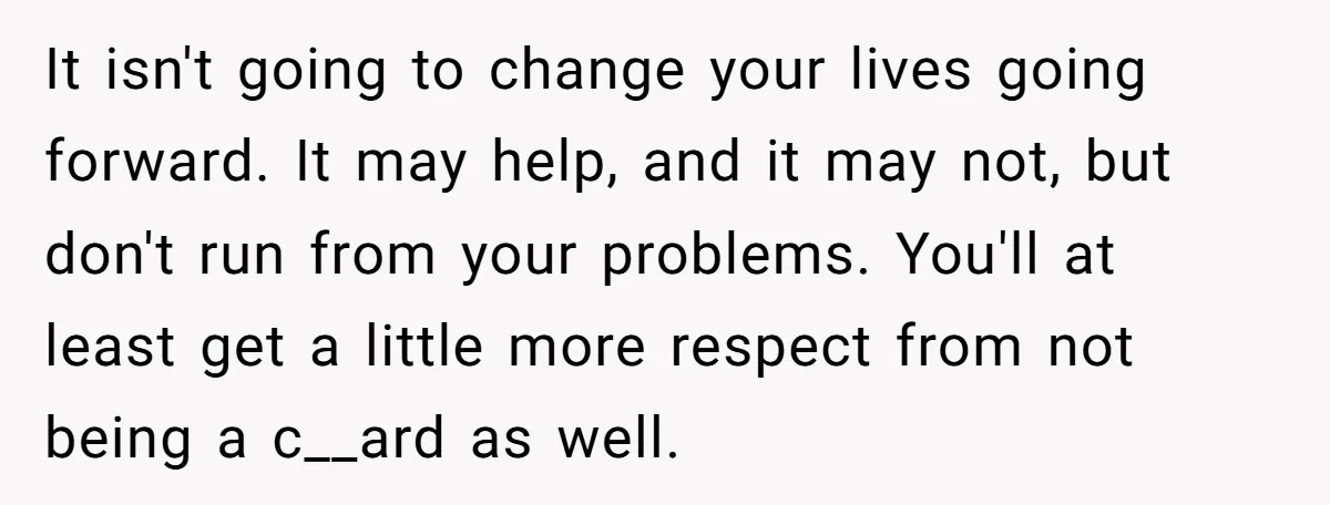 It isn't going to change your lives going forward. It may help, and it may not, but don't run from your problems. You'll at least get a little more respect...