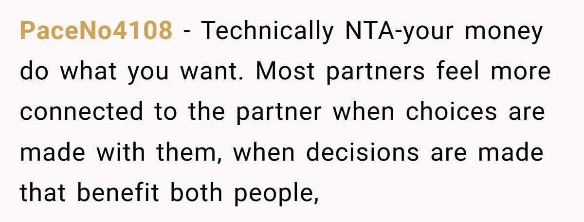 PaceNo4108 − Technically NTA-your money do what you want. Most partners feel more connected to the partner when choices are made with them, when decisions are made that benefit both...