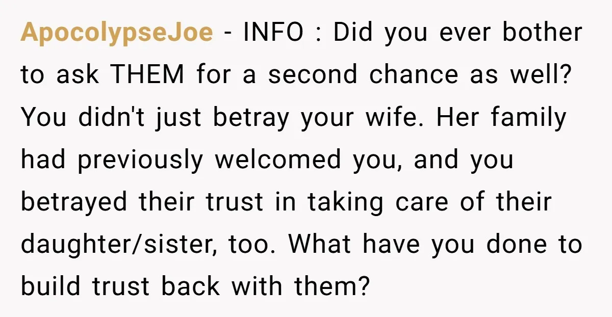 ApocolypseJoe − INFO : Did you ever bother to ask THEM for a second chance as well? You didn't just betray your wife. Her family had previously welcomed you, and...