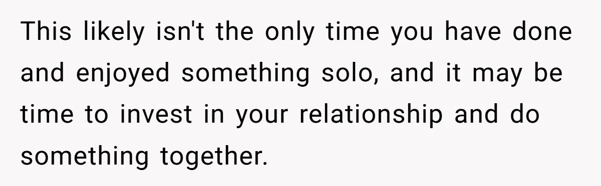 This likely isn't the only time you have done and enjoyed something solo, and it may be time to invest in your relationship and do something together.
