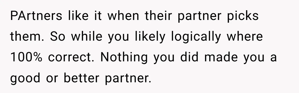 PArtners like it when their partner picks them. So while you likely logically where 100% correct. Nothing you did made you a good or better partner.
