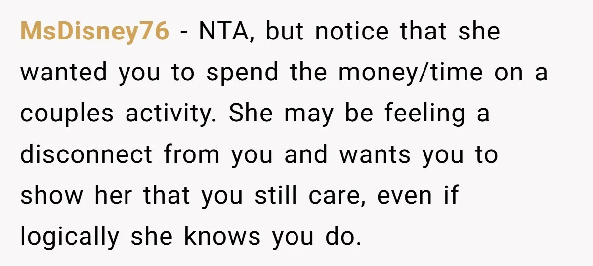 MsDisney76 − NTA, but notice that she wanted you to spend the money/time on a couples activity. She may be feeling a disconnect from you and wants you to show...