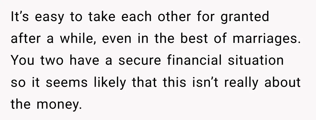 It’s easy to take each other for granted after a while, even in the best of marriages. You two have a secure financial situation so it seems likely that this...