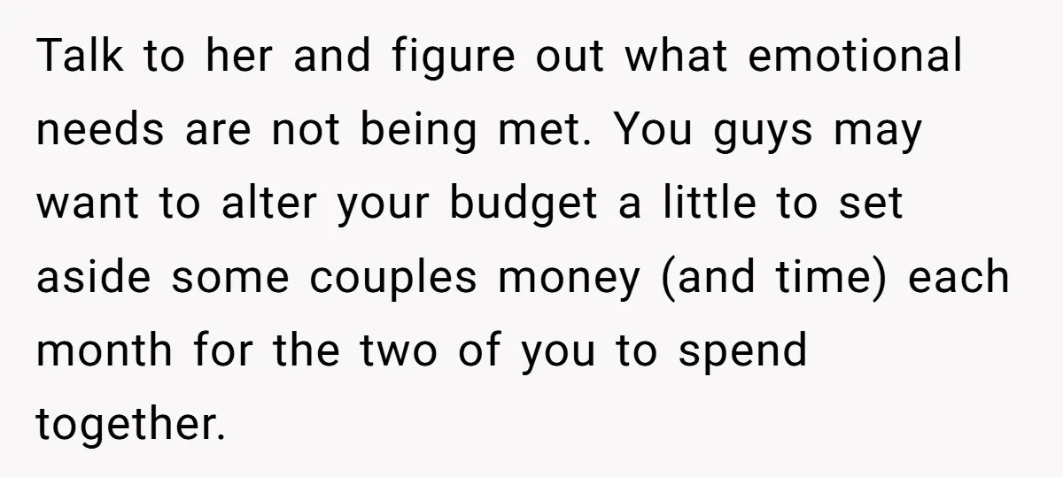 Talk to her and figure out what emotional needs are not being met. You guys may want to alter your budget a little to set aside some couples money (and...