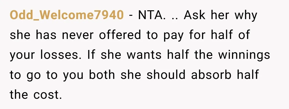 Odd_Welcome7940 − NTA. .. Ask her why she has never offered to pay for half of your losses. If she wants half the winnings to go to you both she...