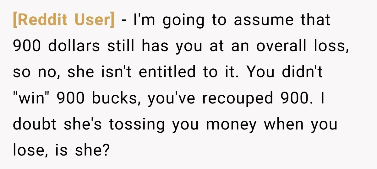[Reddit User] − I'm going to assume that 900 dollars still has you at an overall loss, so no, she isn't entitled to it. You didn't "win" 900 bucks, you've...