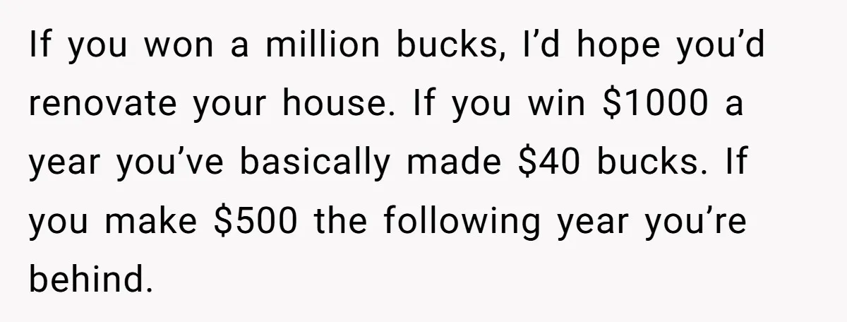 If you won a million bucks, I’d hope you’d renovate your house. If you win $1000 a year you’ve basically made $40 bucks. If you make $500 the following year...
