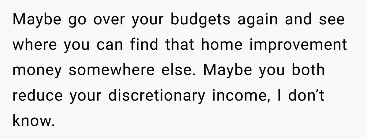 Maybe go over your budgets again and see where you can find that home improvement money somewhere else. Maybe you both reduce your discretionary income, I don’t know.