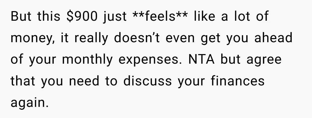 But this $900 just **feels** like a lot of money, it really doesn’t even get you ahead of your monthly expenses. NTA but agree that you need to discuss your...