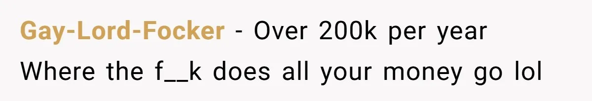 Gay-Lord-Focker − Over 200k per year Where the f__k does all your money go lol