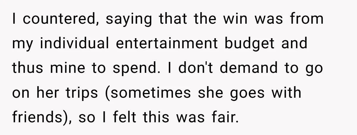 I countered, saying that the win was from my individual entertainment budget and thus mine to spend. I don't demand to go on her trips (sometimes she goes with friends),...