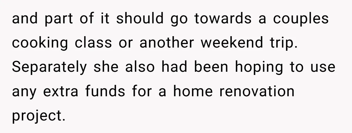 and part of it should go towards a couples cooking class or another weekend trip. Separately she also had been hoping to use any extra funds for a home renovation...