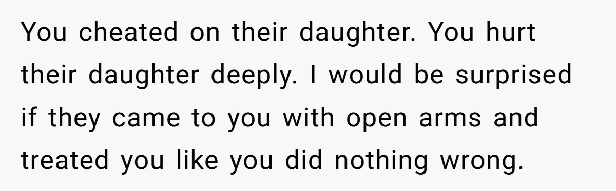 You cheated on their daughter. You hurt their daughter deeply. I would be surprised if they came to you with open arms and treated you like you did nothing wrong.