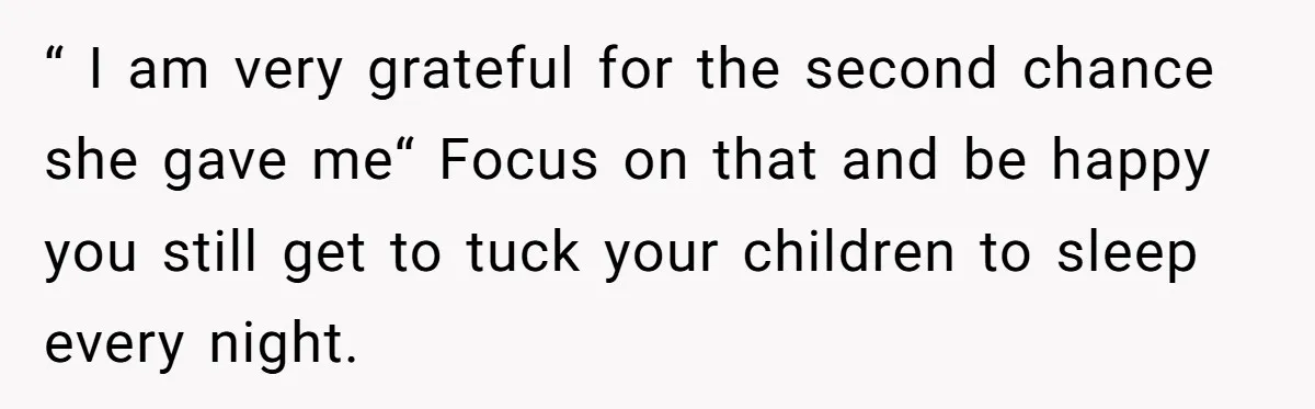 “ I am very grateful for the second chance she gave me“ Focus on that and be happy you still get to tuck your children to sleep every night.