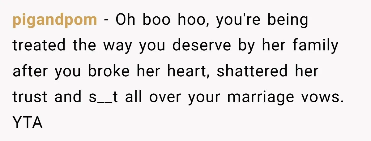 pigandpom − Oh boo hoo, you're being treated the way you deserve by her family after you broke her heart, shattered her trust and s__t all over your marriage vows....
