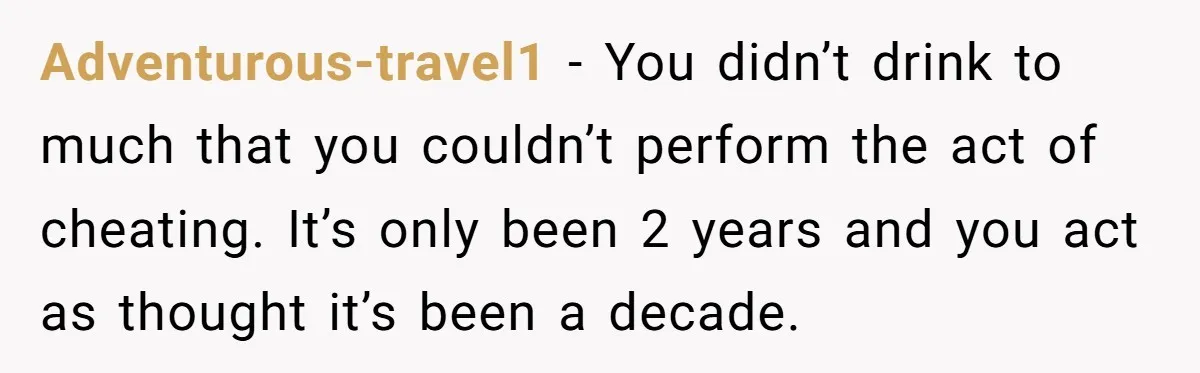 Adventurous-travel1 − You didn’t drink to much that you couldn’t perform the act of cheating. It’s only been 2 years and you act as thought it’s been a decade.