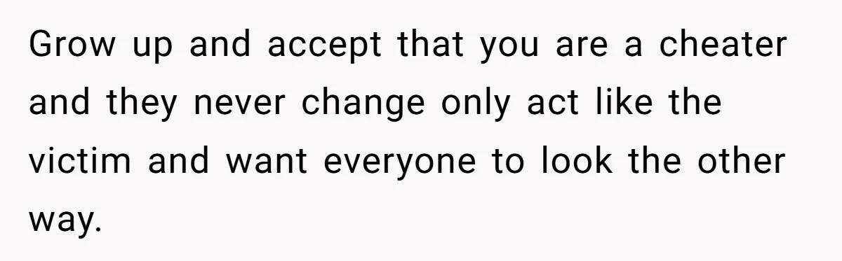 Grow up and accept that you are a cheater and they never change only act like the victim and want everyone to look the other way.
