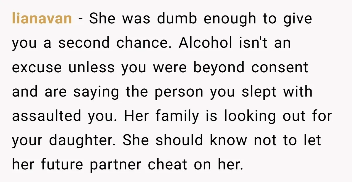 lianavan − She was dumb enough to give you a second chance. Alcohol isn't an excuse unless you were beyond consent and are saying the person you slept with assaulted...