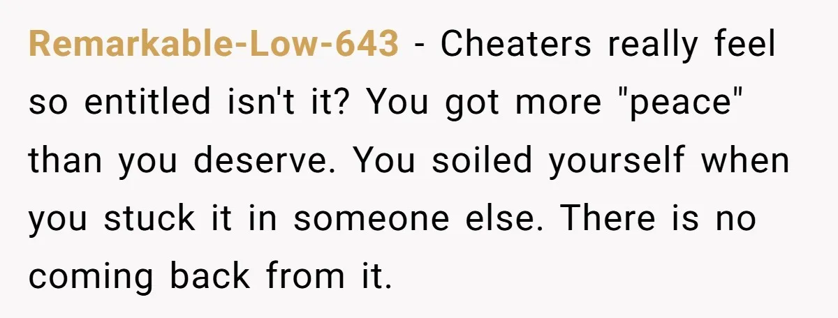 Remarkable-Low-643 − Cheaters really feel so entitled isn't it? You got more "peace" than you deserve. You soiled yourself when you stuck it in someone else. There is no coming...
