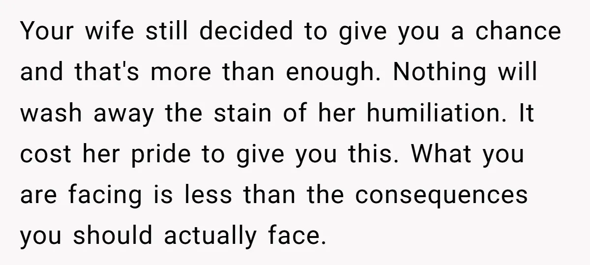 Your wife still decided to give you a chance and that's more than enough. Nothing will wash away the stain of her humiliation. It cost her pride to give you...