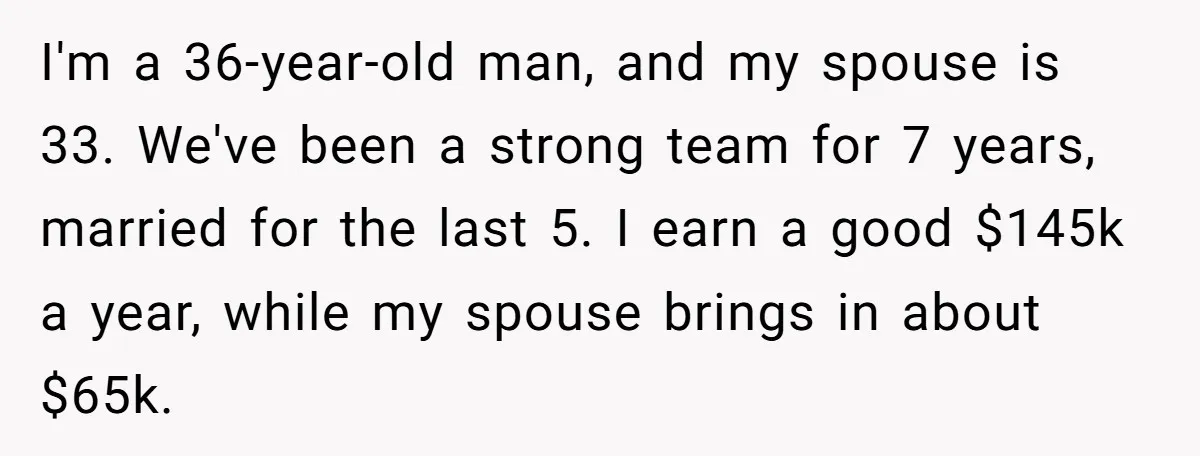 I'm a 36-year-old man, and my spouse is 33. We've been a strong team for 7 years, married for the last 5. I earn a good $145k a year, while...