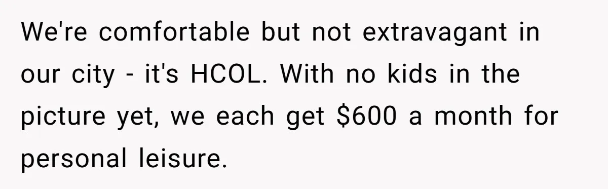 We're comfortable but not extravagant in our city - it's HCOL. With no kids in the picture yet, we each get $600 a month for personal leisure.