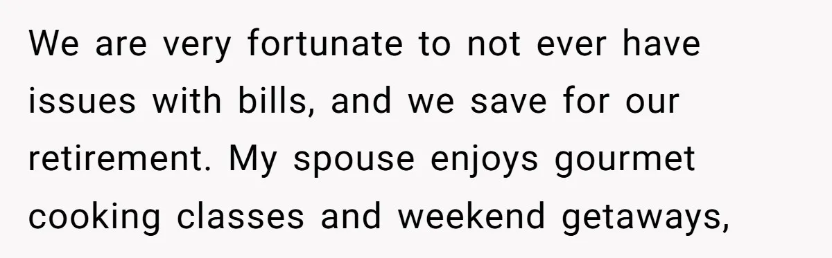 We are very fortunate to not ever have issues with bills, and we save for our retirement. My spouse enjoys gourmet cooking classes and weekend getaways,