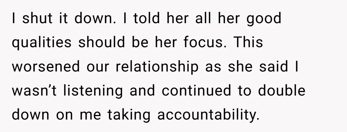 I shut it down. I told her all her good qualities should be her focus. This worsened our relationship as she said I wasn’t listening and continued to double down...
