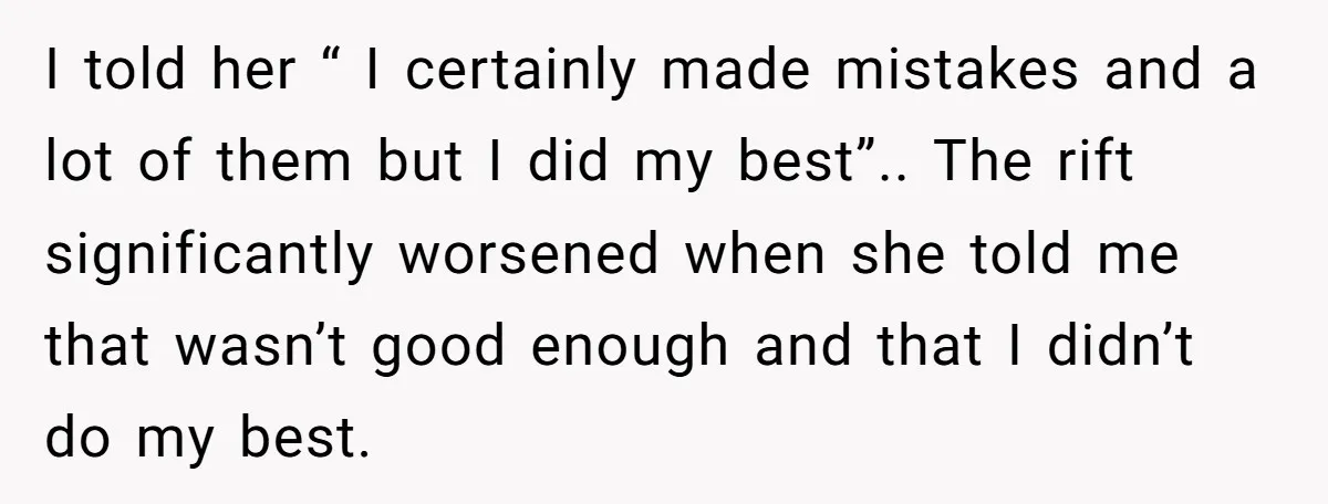 I told her “ I certainly made mistakes and a lot of them but I did my best”.. The rift significantly worsened when she told me that wasn’t good enough...