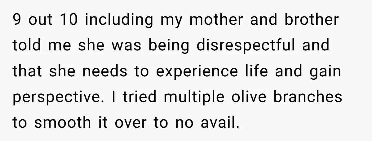 9 out 10 including my mother and brother told me she was being disrespectful and that she needs to experience life and gain perspective. I tried multiple olive branches to...