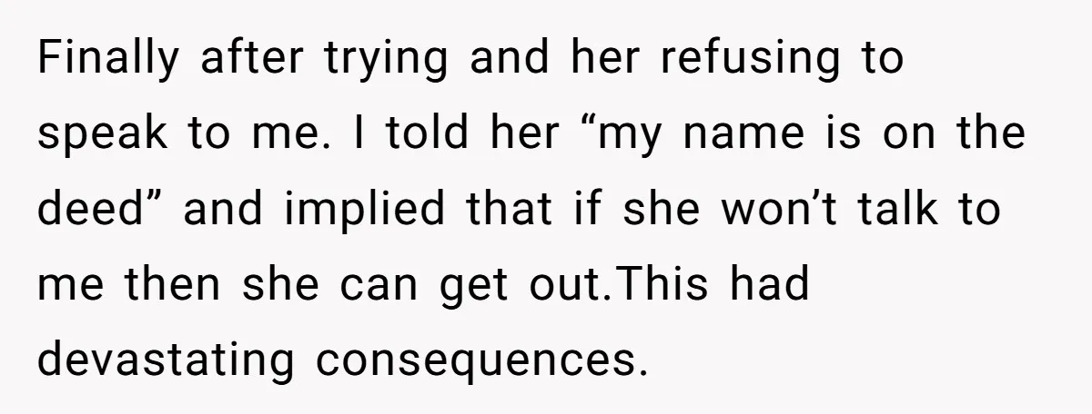Finally after trying and her refusing to speak to me. I told her “my name is on the deed” and implied that if she won’t talk to me then she...