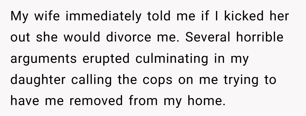 My wife immediately told me if I kicked her out she would divorce me. Several horrible arguments erupted culminating in my daughter calling the cops on me trying to have...