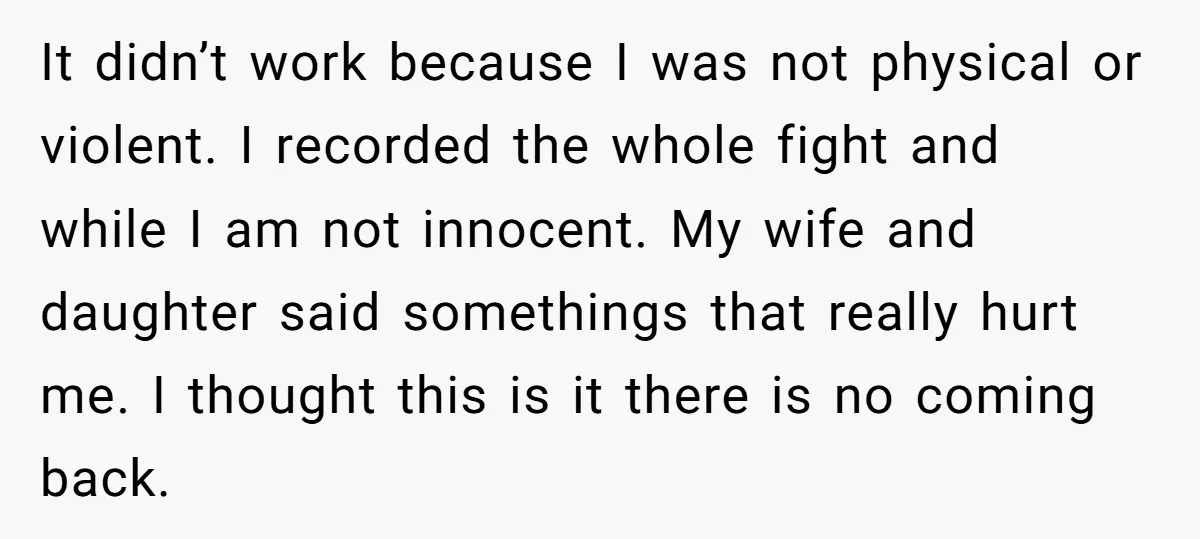 It didn’t work because I was not physical or violent. I recorded the whole fight and while I am not innocent. My wife and daughter said somethings that really hurt...